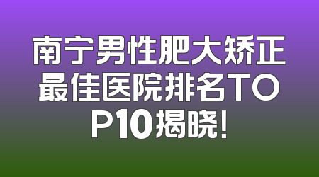 南宁男性肥大矫正最佳医院排名TOP10揭晓！