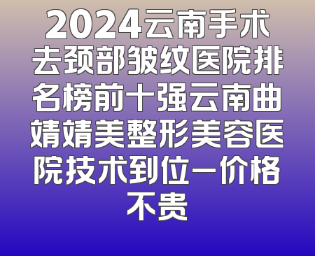 2024云南手术去颈部皱纹医院排名榜前十强云南曲靖靖美整形美容医院技术到位_价格不贵