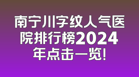 南宁川字纹人气医院排行榜2024年点击一览!