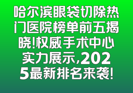 哈尔滨眼袋切除热门医院榜单前五揭晓！权威手术中心实力展示，2025最新排名来袭！