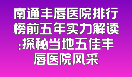 南通丰唇医院排行榜前五年实力解读：探秘当地五佳丰唇医院风采