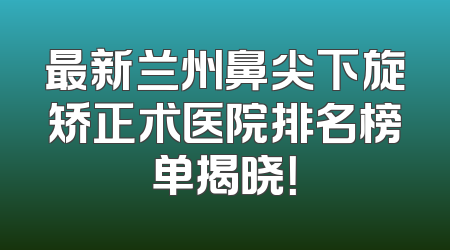 最新兰州鼻尖下旋矫正术医院排名榜单揭晓！