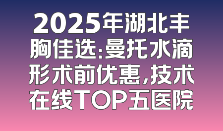 2025年湖北丰胸佳选：曼托水滴形术前优惠，技术在线TOP五医院