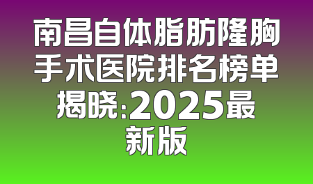 南昌自体脂肪隆胸手术医院排名榜单揭晓：2025最新版