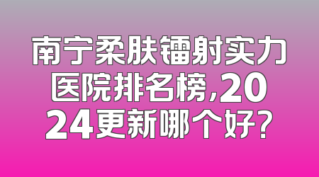 南宁柔肤镭射实力医院排名榜，2024更新哪个好？