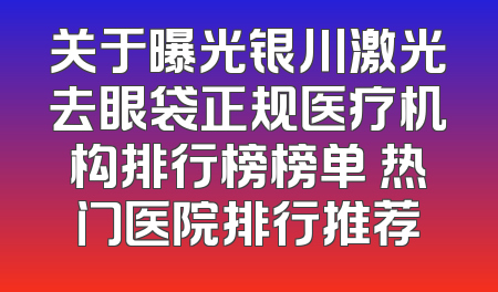 关于曝光银川激光去眼袋正规医疗机构排行榜榜单 热门医院排行推荐
