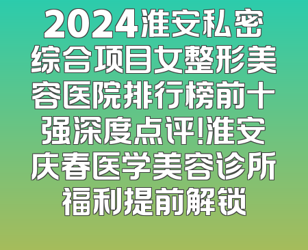 2024淮安私密综合项目女整形美容医院排行榜前十强深度点评！淮安庆春医学美容诊所福利提前解锁