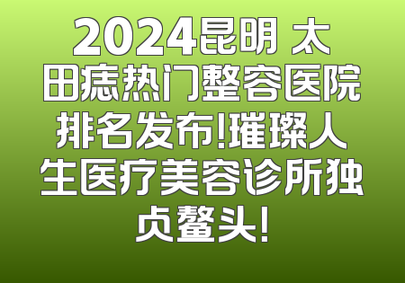 2024昆明袪太田痣热门整容医院排名发布！璀璨人生医疗美容诊所独占鳌头！