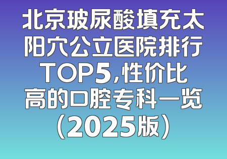 北京玻尿酸填充太阳穴公立医院排行TOP5，性价比高的口腔专科一览（2025版）