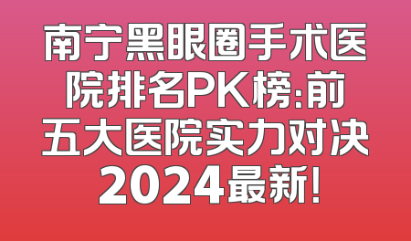 南宁黑眼圈手术医院排名PK榜：前五大医院实力对决 2024最新！