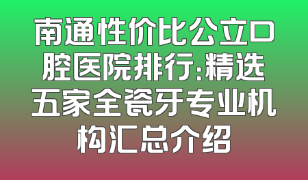 南通性价比公立口腔医院排行：精选五家全瓷牙专业机构汇总介绍