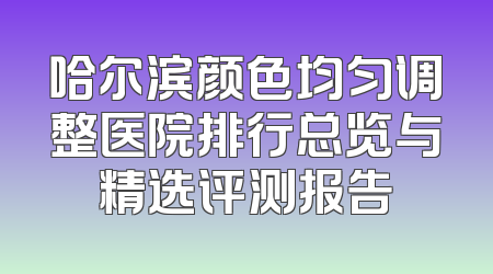 哈尔滨颜色均匀调整医院排行总览与精选评测报告