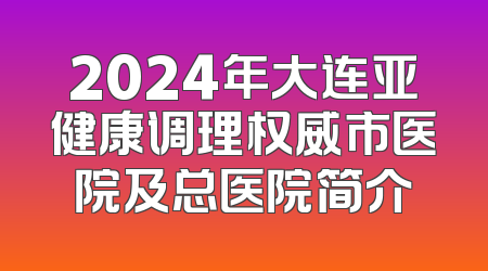 2024年大连亚健康调理权威市医院及总医院简介