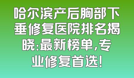 哈尔滨产后胸部下垂修复医院排名揭晓：最新榜单，专业修复首选！