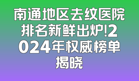 南通地区去纹医院排名新鲜出炉！2024年权威榜单揭晓