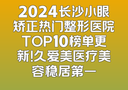 2024长沙小眼矫正热门整形医院TOP10榜单更新！久爱美医疗美容稳居第一