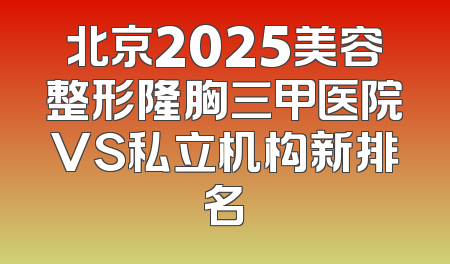 北京2025美容整形隆胸三甲医院VS私立机构新排名