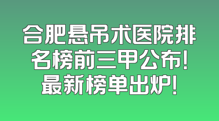 合肥悬吊术医院排名榜前三甲公布！最新榜单出炉！