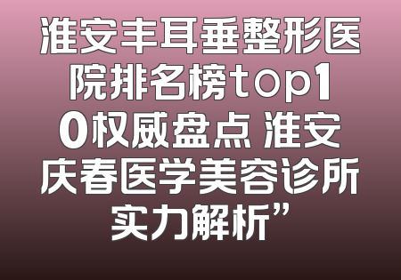 淮安丰耳垂整形医院排名榜top10权威盘点 淮安庆春医学美容诊所实力解析”