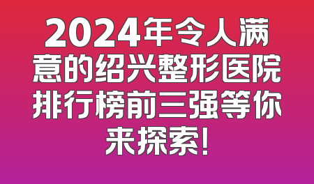 2024年令人满意的绍兴整形医院排行榜前三强等你来探索！
