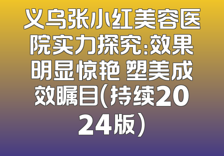 义乌张小红美容医院实力探究：效果明显惊艳 塑美成效瞩目（持续2024版）