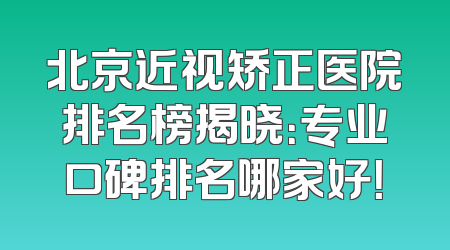 北京近视矫正医院排名榜揭晓：专业口碑排名哪家好！