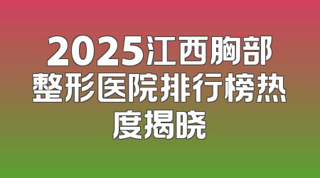 2025江西胸部整形医院排行榜热度揭晓