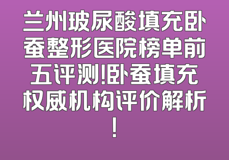 兰州玻尿酸填充卧蚕整形医院榜单前五评测！卧蚕填充权威机构评价解析！