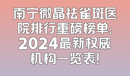 南宁微晶祛雀斑医院排行重磅榜单：2024最新权威机构一览表！