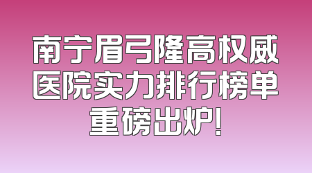 南宁眉弓隆高权威医院实力排行榜单重磅出炉！