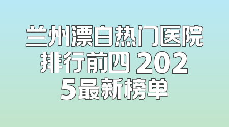 兰州漂白热门医院排行前四 2025最新榜单