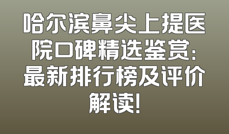 哈尔滨鼻尖上提医院口碑精选鉴赏：最新排行榜及评价解读！