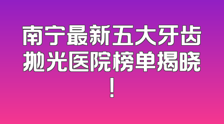 南宁最新五大牙齿抛光医院榜单揭晓！