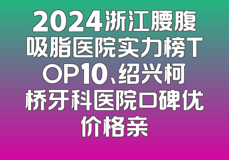 2024浙江腰腹吸脂医院实力榜TOP10、绍兴柯桥牙科医院口碑优价格亲