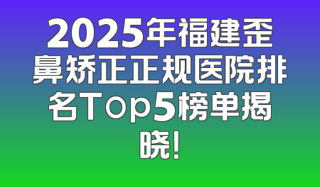 2025年福建歪鼻矫正正规医院排名Top5榜单揭晓！