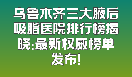 乌鲁木齐三大腋后吸脂医院排行榜揭晓：最新权威榜单发布！