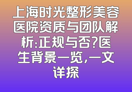 上海时光整形美容医院资质与团队解析：正规与否？医生背景一览，一文详探
