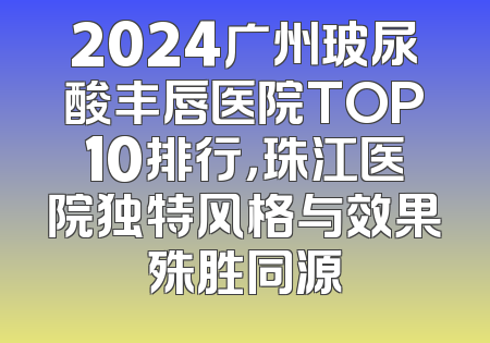 2024广州玻尿酸丰唇医院TOP10排行，珠江医院独特风格与效果殊胜同源