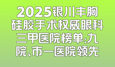 2025银川丰胸硅胶手术权威眼科三甲医院榜单：九院、市一医院领先