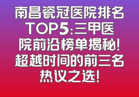 南昌瓷冠医院排名TOP5：三甲医院前沿榜单揭秘！超越时间的前三名热议之选！