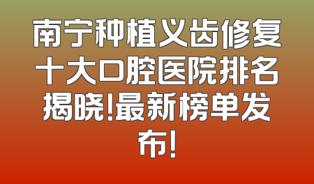 南宁种植义齿修复十大口腔医院排名揭晓！最新榜单发布！