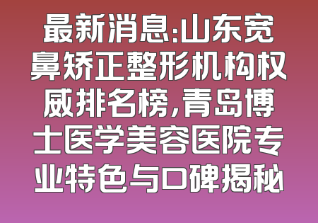 最新消息：山东宽鼻矫正整形机构权威排名榜，青岛博士医学美容医院专业特色与口碑揭秘