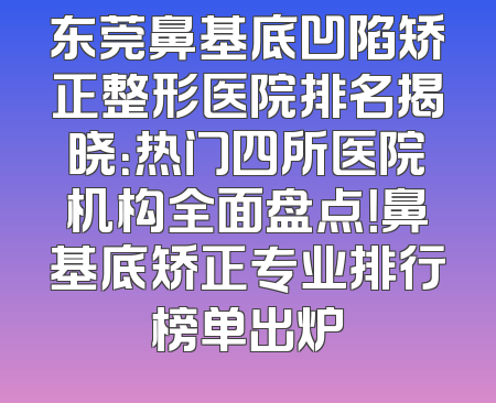 东莞鼻基底凹陷矫正整形医院排名揭晓：热门四所医院机构全面盘点！鼻基底矫正专业排行榜单出炉