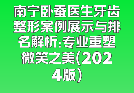 南宁卧蚕医生牙齿整形案例展示与排名解析：专业重塑微笑之美（2024版）