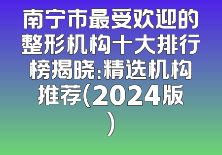 南宁市最受欢迎的整形机构十大排行榜揭晓：精选机构推荐（2024版）