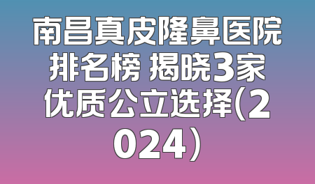 南昌真皮隆鼻医院排名榜 揭晓3家优质公立选择（2024）