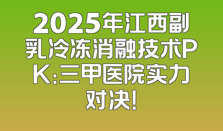2025年江西副乳冷冻消融技术PK：三甲医院实力对决！