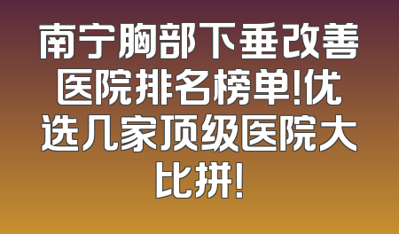 南宁胸部下垂改善医院排名榜单！优选几家顶级医院大比拼！