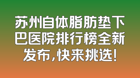 苏州自体脂肪垫下巴医院排行榜全新发布，快来挑选！