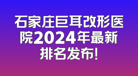 石家庄巨耳改形医院2024年最新排名发布！
